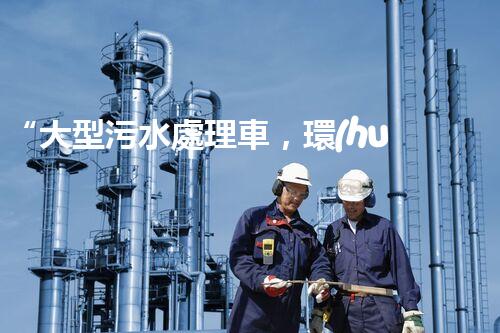 “大型污水處理車，環(huán)保先鋒，守護(hù)碧水藍(lán)天！”